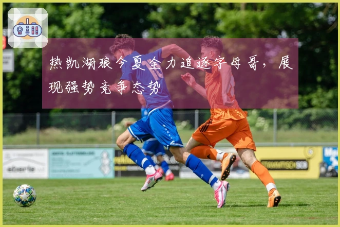 热凯湖狼今夏全力追逐字母哥，展现强势竞争态势